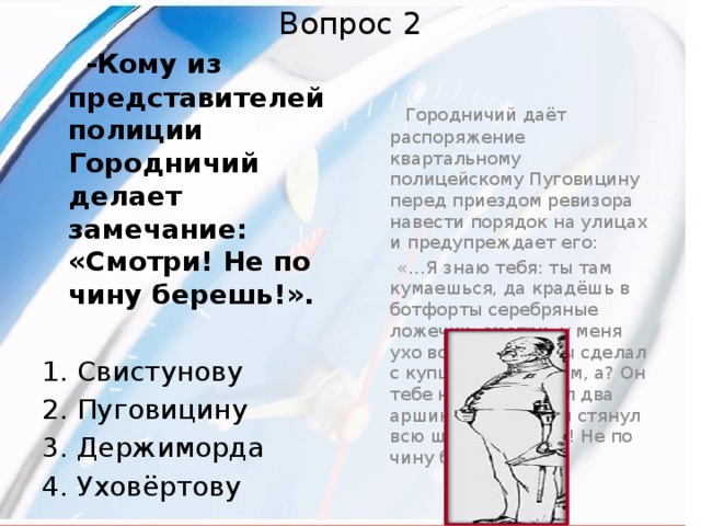Вопрос 2  -Кому из представителей полиции Городничий делает замечание: «Смотри! Не по чину берешь!».   Городничий даёт распоряжение квартальному полицейскому Пуговицину перед приездом ревизора навести порядок на улицах и предупреждает его:   «…Я знаю тебя: ты там кумаешься, да крадёшь в ботфорты серебряные ложечки: смотри, у меня ухо востро… Что ты сделал с купцом Черняевым, а? Он тебе на мундир дал два аршина сукна, а ты стянул всю штуку. Смотри! Не по чину берёшь!...» 1. Свистунову 2. Пуговицину 3. Держиморда 4. Уховёртову 