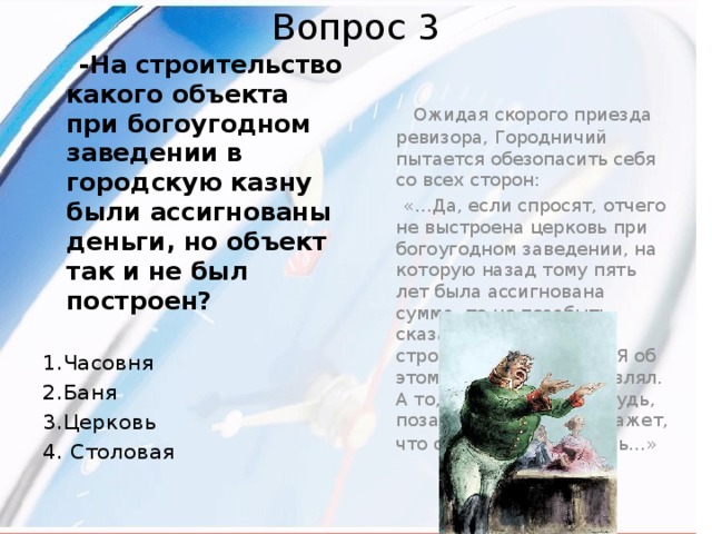 Вопрос 3  -На строительство какого объекта при богоугодном заведении в городскую казну были ассигнованы деньги, но объект так и не был построен?   Ожидая скорого приезда ревизора, Городничий пытается обезопасить себя со всех сторон:   «…Да, если спросят, отчего не выстроена церковь при богоугодном заведении, на которую назад тому пять лет была ассигнована сумма, то не позабыть сказать, что начала строиться, но сгорела. Я об этом и рапорт представлял. А то, пожалуй, кто–нибудь, позабывшись, сдуру скажет, что она и не начиналась…»  1.Часовня 2.Баня 3.Церковь 4. Столовая 