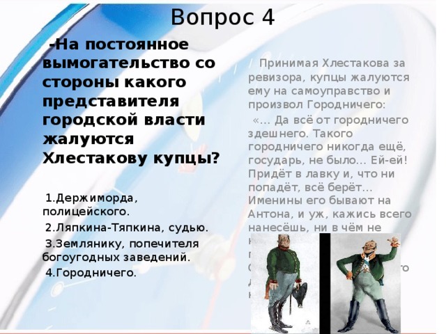 Вопрос 4  -На постоянное вымогательство со стороны какого представителя городской власти жалуются Хлестакову купцы?   Принимая Хлестакова за ревизора, купцы жалуются ему на самоуправство и произвол Городничего:   «… Да всё от городничего здешнего. Такого городничего никогда ещё, государь, не было… Ей-ей! Придёт в лавку и, что ни попадёт, всё берёт…Именины его бывают на Антона, и уж, кажись всего нанесёшь, ни в чём не нуждается. Нет, ему ещё подавай: говорит, и на Онуфрия его именины. Что делать? И на Онуфрия несёшь…»  1.Держиморда, полицейского.  2.Ляпкина-Тяпкина, судью.  3.Землянику, попечителя богоугодных заведений.  4.Городничего.  