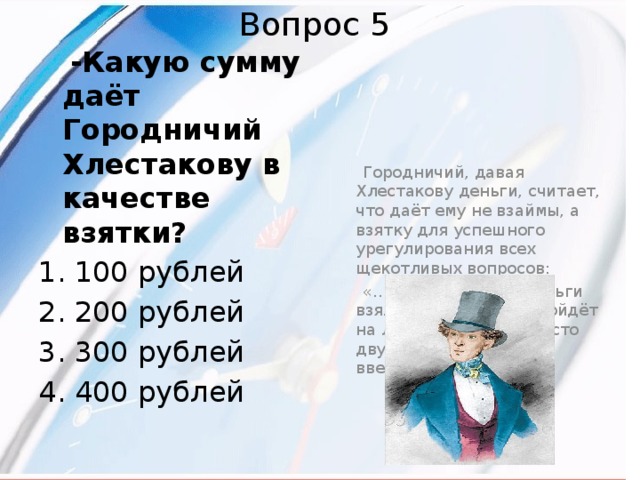 Вопрос 5  -Какую сумму даёт Городничий Хлестакову в качестве взятки?  100 рублей 200 рублей 300 рублей 400 рублей  Городничий, давая Хлестакову деньги, считает, что даёт ему не взаймы, а взятку для успешного урегулирования всех щекотливых вопросов:  «…Ну, слава богу! Деньги взял, дело, кажется, пойдёт на лад. Я таки ему вместо двухсот, четыреста ввернул…» 