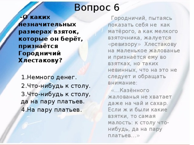 Вопрос 6  -О каких незначительных размерах взяток, которые он берёт, признаётся Городничий Хлестакову?    Городничий, пытаясь показать себя не как матёрого, а как мелкого взяточника, жалуется «ревизору» Хлестакову на маленькое жалованье и признаётся ему во взятках, но таких невинных, что на это не следует и обращать внимание:  1.Немного денег.  «…Казённого жалованья не хватает даже на чай и сахар. Если ж и были какие взятки, то самая малость: к столу что-нибудь, да на пару платьев…»  2.Что-нибудь к столу.  3.Что-нибудь к столу, да на пару платьев.  4.На пару платьев.  