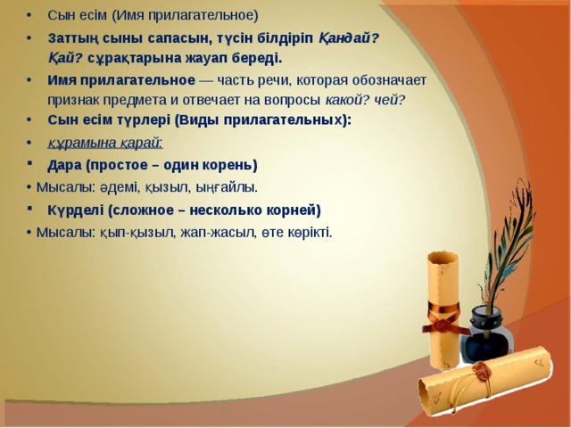 Сын есім (Имя прилагательное) Заттың сыны сапасын, түсін білдіріп  Қандай? Қай?  сұрақтарына жауап береді. Имя прилагательное  — часть речи, которая обозначает признак предмета и отвечает на вопросы  какой? чей? Сын есім түрлері (Виды прилагательных): құрамына қарай: Дара (простое – один корень) Мысалы: әдемі, қызыл, ыңғайлы. Күрделі (сложное – несколько корней) Мысалы: қып-қызыл, жап-жасыл, өте көрікті. 