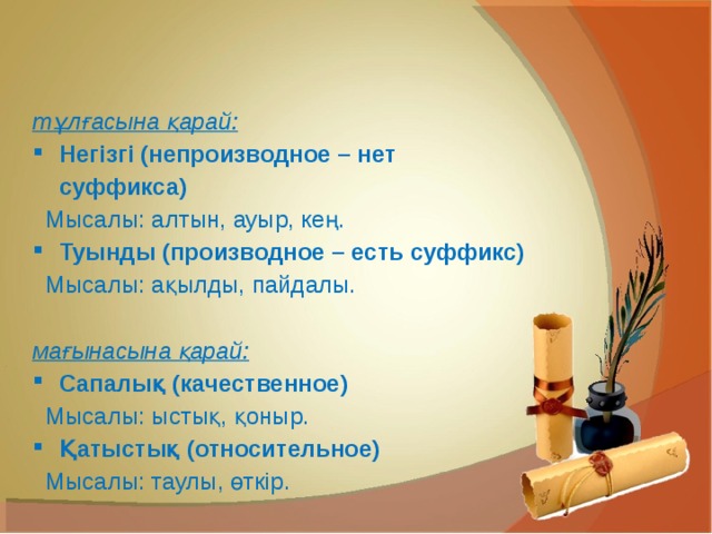 тұлғасына қарай: Негізгі (непроизводное – нет суффикса) Мысалы: алтын, ауыр, кең. Туынды (производное – есть суффикс) Мысалы: ақылды, пайдалы.  мағынасына қарай: Сапалық (качественное) Мысалы: ыстық, қоныр. Қатыстық (относительное) Мысалы: таулы, өткір. 