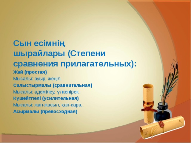 Сын есімнің шырайлары (Степени сравнения прилагательных): Жай (простая) Мысалы: ауыр, жеңіл. Салыстырмалы (сравнительная) Мысалы: әдемілеу, үлкенірек. Күшейтпелі (усилительная) Мысалы: жап-жасыл, қап-қара. Асырмалы (превосходная) 