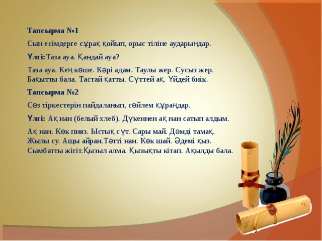 Тапсырма №1 Сын есімдерге сұрақ қойып, орыс тіліне аударыңдар. Үлгі: Таза ауа. Қандай ауа? Таза ауа. Кең көше. Кәрі адам. Таулы жер. Сусыз жер. Бақытты бала. Тастай қатты. Сүттей ақ. Үйдей биік. Тапсырма №2 Сөз тіркестерін пайдаланып, сөйлем құраңдар. Үлгі:  Ақ нан (белый хлеб). Дүкеннен ақ нан сатып алдым. Ақ нан. Көк пияз. Ыстық сүт. Сары май. Дәмді тамақ. Жылы су. Ащы айран.Тәтті нан. Көк шай. Әдемі қыз. Сымбатты жігіт.Қызыл алма. Қызықты кітап. Ақылды бала. 