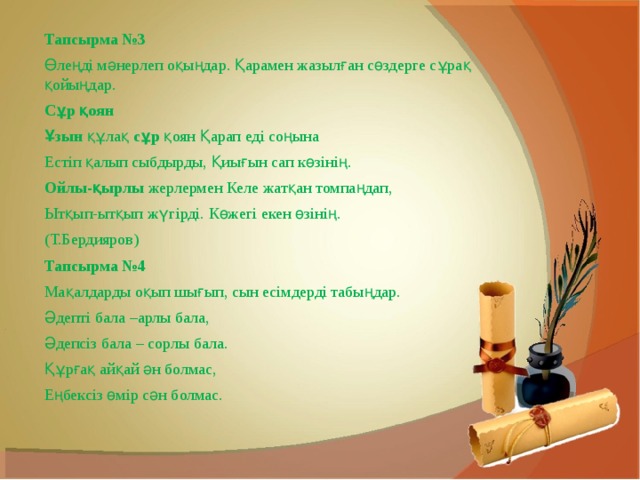 Тапсырма №3 Өлеңді мәнерлеп оқыңдар. Қарамен жазылған сөздерге сұрақ қойыңдар. Сұр қоян Ұзын  құлақ  сұр  қоян Қарап еді соңына Естіп қалып сыбдырды, Қиығын сап көзінің. Ойлы-қырлы  жерлермен Келе жатқан томпаңдап, Ытқып-ытқып жүгірді. Көжегі екен өзінің. (Т.Бердияров) Тапсырма №4 Мақалдарды оқып шығып, сын есімдерді табыңдар. Әдепті бала –арлы бала, Әдепсіз бала – сорлы бала. Құрғақ айқай ән болмас, Еңбексіз өмір сән болмас. 
