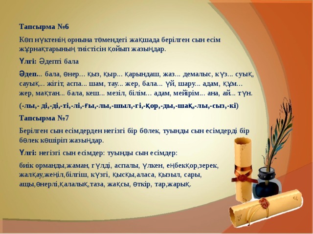    Тапсырма №6 Көп нүктенің орнына төмендегі жақшада берілген сын есім жұрнақтарының тиістісін қойып жазыңдар. Үлгі:  Әдепті бала Әдеп. .. бала, өнер... қыз, қыр... қарындаш, жаз... демалыс, күз... суық, сауық... жігіт, аспа... шам, тау... жер, бала... үй, шару... адам, құм... жер, мақтан... бала, кеш... мезіл, білім... адам, мейірім... ана, ай... түн. (-лы,- ді,-ді,-ті,-лі,-ғы,-лы,-шыл,-гі,-қор,-ды,-шақ,-лы,-сыз,-кі) Тапсырма №7 Берілген сын есімдерден негізгі бір бөлек, туынды сын есімдерді бір бөлек көшіріп жазыңдар. Үлгі:  негізгі сын есімдер: туынды сын есімдер: биік орманды,жаман, гүлді, аспалы, үлкен, еңбекқор,зерек, жалқау,жеңіл,білгіш, күзгі, қысқы,аласа, қызыл, сары, ащы,өнерлі,қалалық,таза, жақсы, өткір, тар,жарық. 