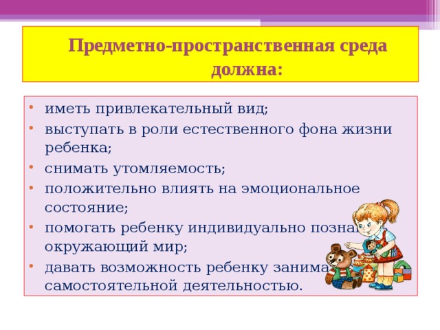  Предметно-пространственная среда  должна: иметь привлекательный вид; выступать в роли естественного фона жизни ребенка; снимать утомляемость; положительно влиять на эмоциональное состояние; помогать ребенку индивидуально познавать окружающий мир; давать возможность ребенку заниматься самостоятельной деятельностью. 