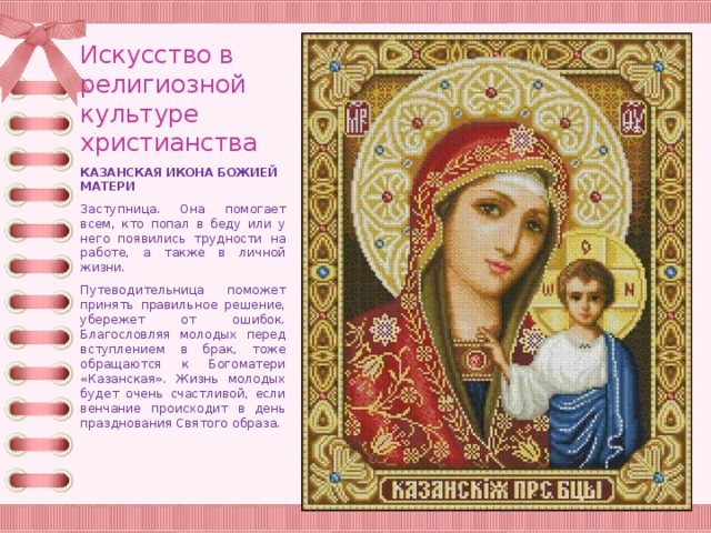 Искусство в религиозной культуре христианства КАЗАНСКАЯ ИКОНА БОЖИЕЙ МАТЕРИ Заступница. Она помогает всем, кто попал в беду или у него появились трудности на работе, а также в личной жизни. Путеводительница поможет принять правильное решение, убережет от ошибок. Благословляя молодых перед вступлением в брак, тоже обращаются к Богоматери «Казанская». Жизнь молодых будет очень счастливой, если венчание происходит в день празднования Святого образа. 