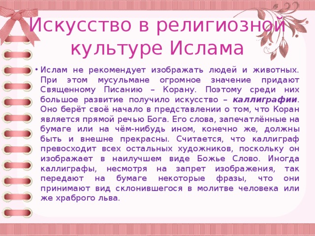 Искусство в религиозной культуре Ислама Ислам не рекомендует изображать людей и животных. При этом мусульмане огромное значение придают Священному Писанию – Корану. Поэтому среди них большое развитие получило искусство – каллиграфии . Оно берёт своё начало в представлении о том, что Коран является прямой речью Бога. Его слова, запечатлённые на бумаге или на чём-нибудь ином, конечно же, должны быть и внешне прекрасны. Считается, что каллиграф превосходит всех остальных художников, поскольку он изображает в наилучшем виде Божье Слово. Иногда каллиграфы, несмотря на запрет изображения, так передают на бумаге некоторые фразы, что они принимают вид склонившегося в молитве человека или же храброго льва. 