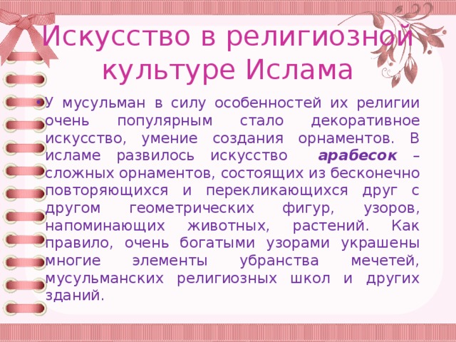 Искусство в религиозной культуре Ислама У мусульман в силу особенностей их религии очень популярным стало декоративное искусство, умение создания орнаментов. В исламе развилось искусство арабесок – сложных орнаментов, состоящих из бесконечно повторяющихся и перекликающихся друг с другом геометрических фигур, узоров, напоминающих животных, растений. Как правило, очень богатыми узорами украшены многие элементы убранства мечетей, мусульманских религиозных школ и других зданий. 