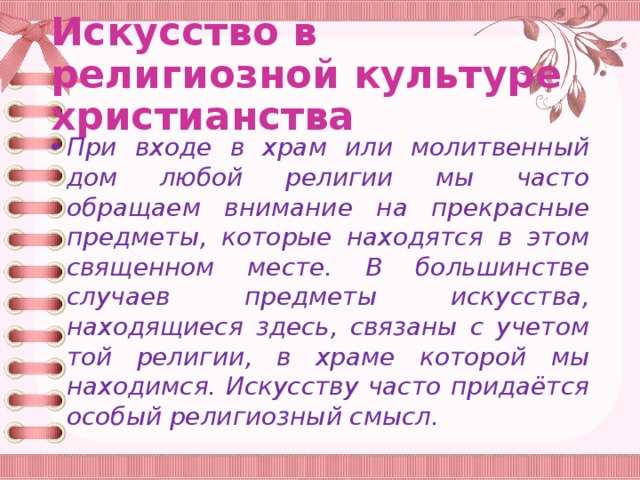 Искусство в религиозной культуре христианства При входе в храм или молитвенный дом любой религии мы часто обращаем внимание на прекрасные предметы, которые находятся в этом священном месте. В большинстве случаев предметы искусства, находящиеся здесь, связаны с учетом той религии, в храме которой мы находимся. Искусству часто придаётся особый религиозный смысл. 