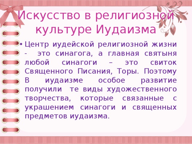 Искусство в религиозной культуре Иудаизма Центр иудейской религиозной жизни - это синагога, а главная святыня любой синагоги – это свиток Священного Писания, Торы. Поэтому В иудаизме особое развитие получили те виды художественного творчества, которые связанные с украшением синагоги и священных предметов иудаизма. 