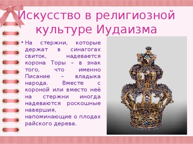 Искусство в религиозной культуре Иудаизма На стержни, которые держат в синагогах свиток, надевается корона Торы – в знак того, что именно Писание – владыка народа. Вместе с короной или вместо неё на стержни иногда надеваются роскошные навершия, напоминающие о плодах райского дерева. 