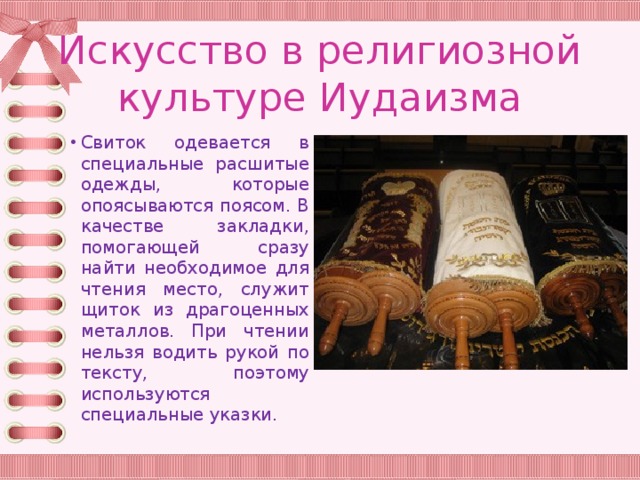 Искусство в религиозной культуре Иудаизма Свиток одевается в специальные расшитые одежды, которые опоясываются поясом. В качестве закладки, помогающей сразу найти необходимое для чтения место, служит щиток из драгоценных металлов. При чтении нельзя водить рукой по тексту, поэтому используются специальные указки. 