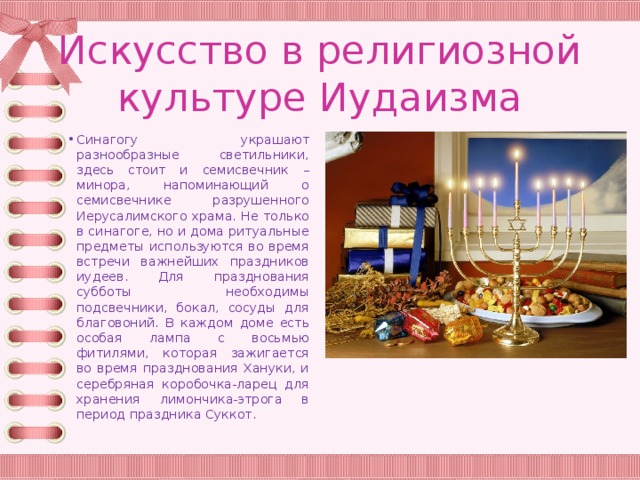 Искусство в религиозной культуре Иудаизма Синагогу украшают разнообразные светильники, здесь стоит и семисвечник – минора, напоминающий о семисвечнике разрушенного Иерусалимского храма. Не только в синагоге, но и дома ритуальные предметы используются во время встречи важнейших праздников иудеев. Для празднования субботы необходимы подсвечники, бокал, сосуды для благовоний. В каждом доме есть особая лампа с восьмью фитилями, которая зажигается во время празднования Хануки, и серебряная коробочка-ларец для хранения лимончика-этрога в период праздника Суккот. 