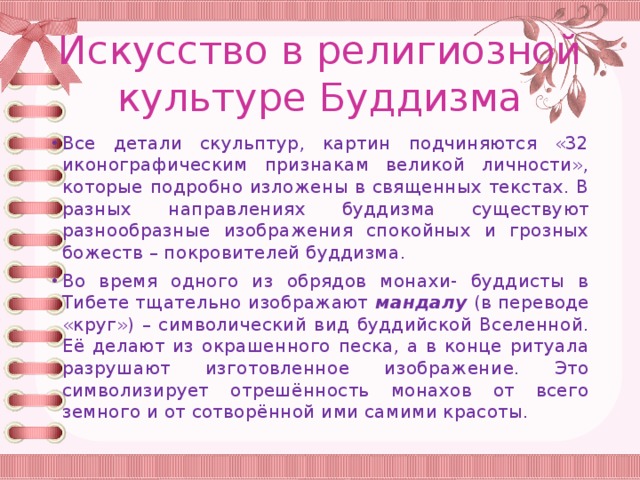 Искусство в религиозной культуре Буддизма Все детали скульптур, картин подчиняются «32 иконографическим признакам великой личности», которые подробно изложены в священных текстах. В разных направлениях буддизма существуют разнообразные изображения спокойных и грозных божеств – покровителей буддизма. Во время одного из обрядов монахи- буддисты в Тибете тщательно изображают мандалу (в переводе «круг») – символический вид буддийской Вселенной. Её делают из окрашенного песка, а в конце ритуала разрушают изготовленное изображение. Это символизирует отрешённость монахов от всего земного и от сотворённой ими самими красоты. 