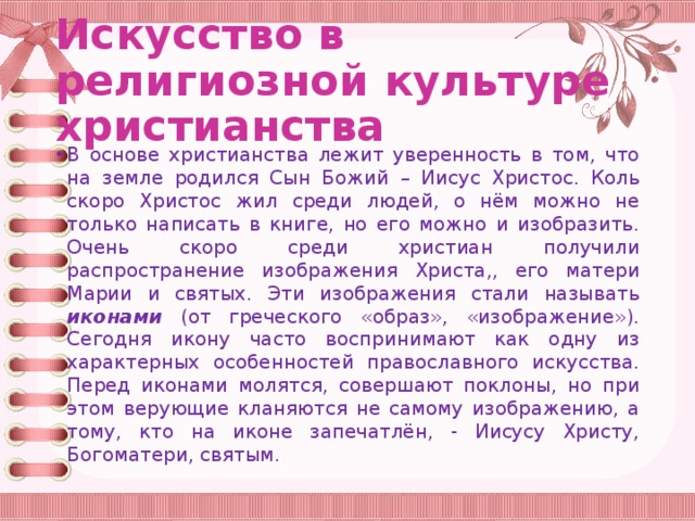 Искусство в религиозной культуре христианства В основе христианства лежит уверенность в том, что на земле родился Сын Божий – Иисус Христос. Коль скоро Христос жил среди людей, о нём можно не только написать в книге, но его можно и изобразить. Очень скоро среди христиан получили распространение изображения Христа,, его матери Марии и святых. Эти изображения стали называть иконами (от греческого «образ», «изображение»). Сегодня икону часто воспринимают как одну из характерных особенностей православного искусства. Перед иконами молятся, совершают поклоны, но при этом верующие кланяются не самому изображению, а тому, кто на иконе запечатлён, - Иисусу Христу, Богоматери, святым. 