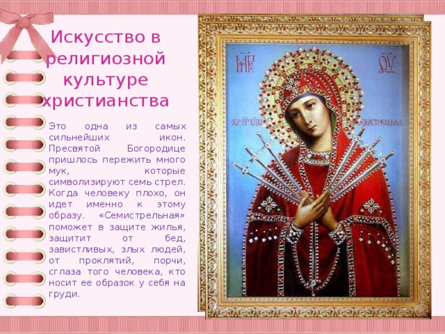 Искусство в религиозной культуре христианства Это одна из самых сильнейших икон. Пресвятой Богородице пришлось пережить много мук, которые символизируют семь стрел. Когда человеку плохо, он идет именно к этому образу. «Семистрельная» поможет в защите жилья, защитит от бед, завистливых, злых людей, от проклятий, порчи, сглаза того человека, кто носит ее образок у себя на груди. 