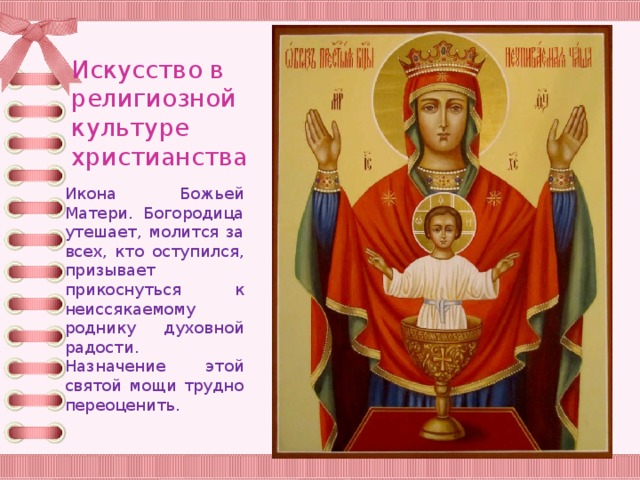 Искусство в религиозной культуре христианства Икона Божьей Матери. Богородица утешает, молится за всех, кто оступился, призывает прикоснуться к неиссякаемому роднику духовной радости. Назначение этой святой мощи трудно переоценить. 