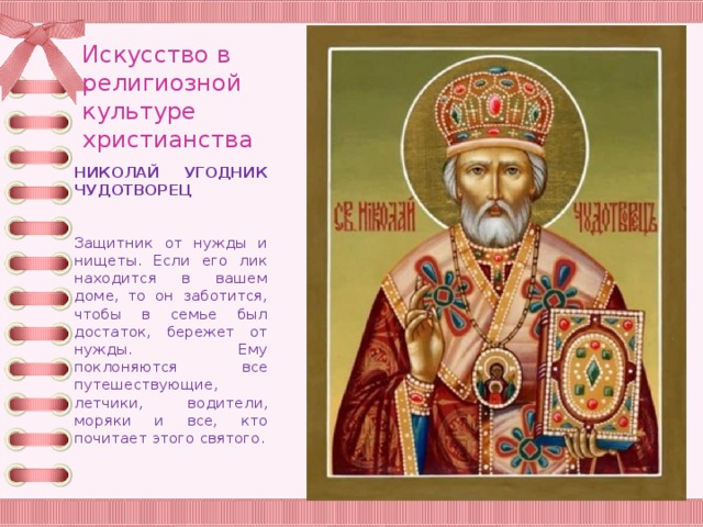 Искусство в религиозной культуре христианства НИКОЛАЙ УГОДНИК ЧУДОТВОРЕЦ Защитник от нужды и нищеты. Если его лик находится в вашем доме, то он заботится, чтобы в семье был достаток, бережет от нужды. Ему поклоняются все путешествующие, летчики, водители, моряки и все, кто почитает этого святого. 