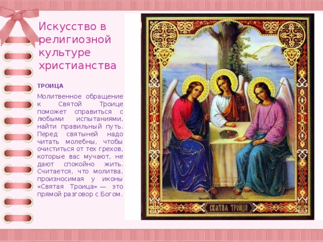 Искусство в религиозной культуре христианства ТРОИЦА Молитвенное обращение к Святой Троице поможет справиться с любыми испытаниями, найти правильный путь. Перед святыней надо читать молебны, чтобы очиститься от тех грехов, которые вас мучают, не дают спокойно жить. Считается, что молитва, произносимая у иконы «Святая Троица» — это прямой разговор с Богом. 