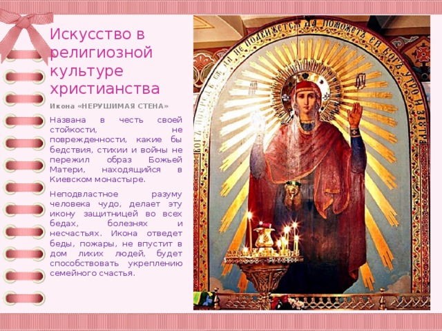 Искусство в религиозной культуре христианства Икона «НЕРУШИМАЯ СТЕНА» Названа в честь своей стойкости, не поврежденности, какие бы бедствия, стихии и войны не пережил образ Божьей Матери, находящийся в Киевском монастыре. Неподвластное разуму человека чудо, делает эту икону защитницей во всех бедах, болезнях и несчастьях. Икона отведет беды, пожары, не впустит в дом лихих людей, будет способствовать укреплению семейного счастья. 
