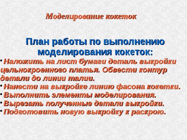Моделирование кокеток План работы по выполнению моделирования кокеток: Наложить на лист бумаги деталь выкройки цельнокроенного платья. Обвести контур детали до линии талии. Нанести на выкройке линию фасона кокетки. Выполнить элементы моделирования. Вырезать полученные детали выкройки. Подготовить новую выкройку к раскрою. 