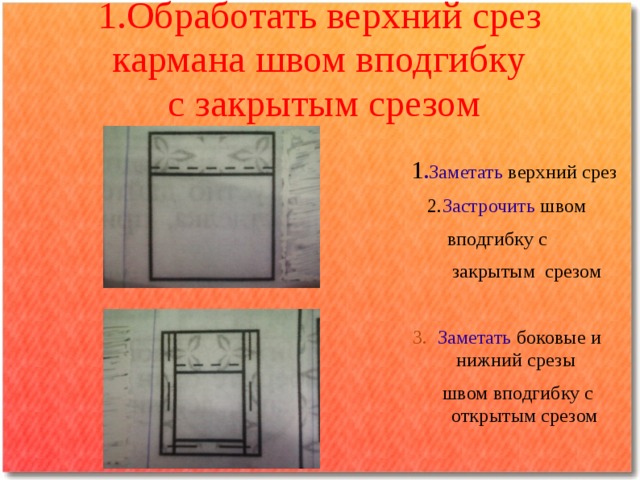 1.Обработать верхний срез кармана швом вподгибку  с закрытым срезом    1 . Заметать верхний срез  2. Застрочить швом  вподгибку с  закрытым срезом  3. Заметать  боковые и нижний срезы  швом вподгибку с открытым срезом 