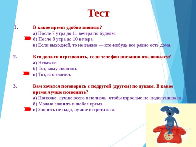 Тест 1.  В какое время удобно звонить?  а) После 7 утра до 11 вечера по будням.  б) После 8 утра до 10 вечера.  в) Если выходной, то не важно — кто-нибудь все равно есть дома. 2.  Кто должен перезвонить, если телефон внезапно отключился?  а) Неважно.  б) Тот, кому звонили.  в) Тот, кто звонил. 3.  Вам хочется поговорить с подругой (другом) по душам. В какое  время лучше позвонить?  а) Попозже, лучше всего в полночь, чтобы взрослые не  подслушивали.  б) Можно звонить в любое время.  в) Звонить не надо, лучше встретиться. 