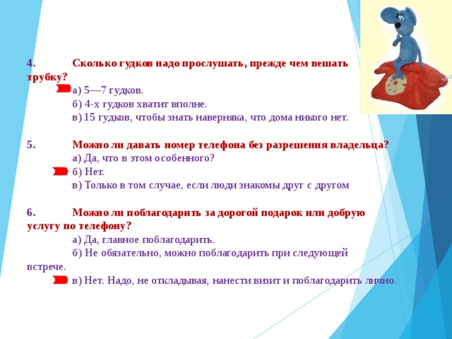 4.  Сколько гудков надо прослушать, прежде чем вешать  трубку?  а) 5—7 гудков.  б) 4-х гудков хватит вполне.  в) 15 гудков, чтобы знать наверняка, что дома никого нет. 5.  Можно ли давать номер телефона без разрешения владельца?  а) Да, что в этом особенного?  б) Нет.  в) Только в том случае, если люди знакомы друг с другом 6.  Можно ли поблагодарить за дорогой подарок или добрую  услугу по телефону?  а) Да, главное поблагодарить.  б) Не обязательно, можно поблагодарить при следующей  встрече.  в) Нет. Надо, не откладывая, нанести визит и поблагодарить лично. 