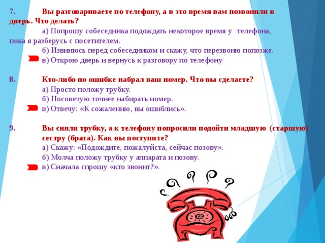 7.  Вы разговариваете по телефону, а в это время вам позвонили в  дверь. Что делать?  а) Попрошу собеседника подождать некоторое время у  телефона,  пока я разберусь с посетителем.  б) Извинюсь перед собеседником и скажу, что перезвоню попозже.  в) Открою дверь и вернусь к разговору по телефону 8.  Кто-либо по ошибке набрал ваш номер. Что вы сделаете?  а) Просто положу трубку.  б) Посоветую точнее набирать номер.  в) Отвечу: «К сожалению, вы ошиблись». 9.  Вы сняли трубку, а к телефону попросили подойти младшую  (старшую)  сестру (брата). Как вы поступите?  а) Скажу: «Подождите, пожалуйста, сейчас позову».  б) Молча положу трубку у аппарата и позову.  в) Сначала спрошу «кто звонит?».   