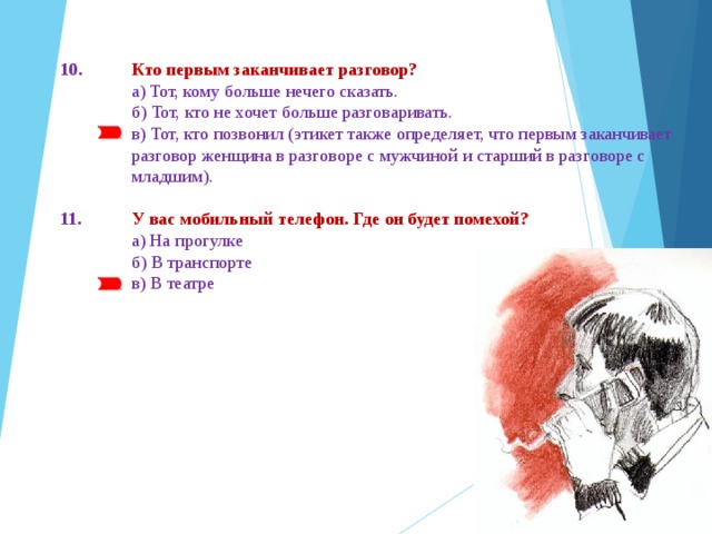 10.  Кто первым заканчивает разговор?  а) Тот, кому больше нечего сказать.  б) Тот, кто не хочет больше разговаривать.  в) Тот, кто позвонил (этикет также определяет, что первым заканчивает  разговор женщина в разговоре с муж­чиной и старший в разговоре с  младшим). 11.  У вас мобильный телефон. Где он будет помехой?  а) На прогулке  б) В транспорте   в) В театре 