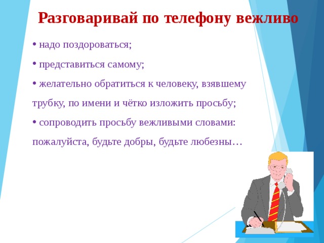 Разговаривай по телефону вежливо  надо поздороваться;  представиться самому;  желательно обратиться к человеку, взявшему трубку, по имени и чётко изложить просьбу;  сопроводить просьбу вежливыми словами: пожалуйста, будьте добры, будьте любезны… 