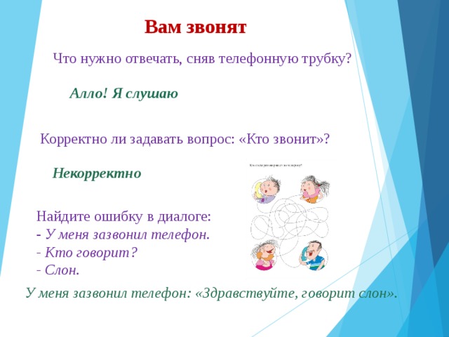 Вам звонят  Что нужно отвечать, сняв телефонную трубку?  Что нужно отвечать, сняв телефонную трубку?  Что нужно отвечать, сняв телефонную трубку? Алло! Я слушаю  Корректно ли задавать вопрос: «Кто звонит»? Некорректно Найдите ошибку в диалоге: - У меня зазвонил телефон. - Кто говорит? - Слон. У меня зазвонил телефон: «Здравствуйте, говорит слон». 