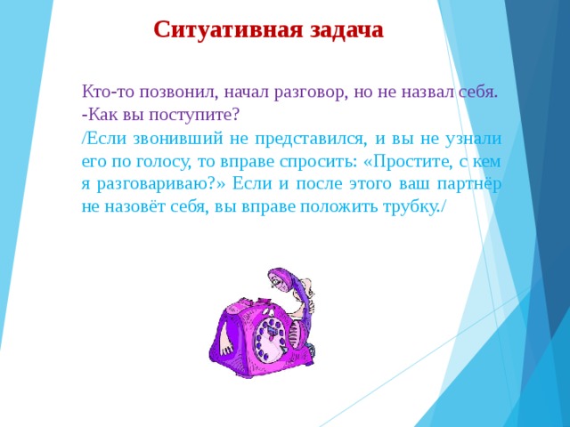 Ситуативная задача Кто-то позвонил, начал разговор, но не назвал себя. -Как вы поступите? /Если звонивший не представился, и вы не узнали его по голосу, то вправе спросить: «Простите, с кем я разговариваю?» Если и после этого ваш партнёр не назовёт себя, вы вправе положить трубку./ 
