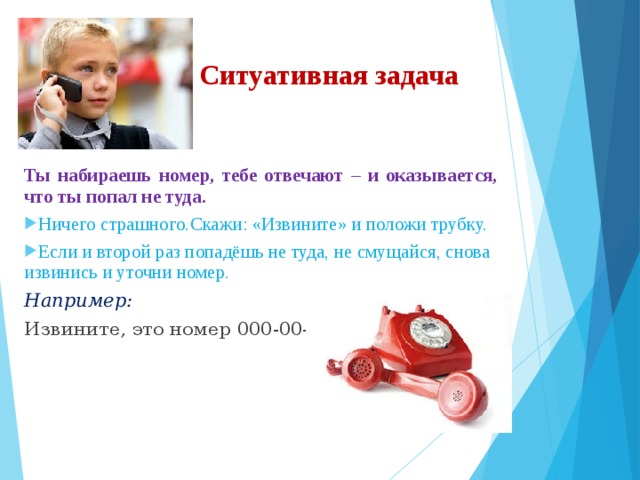 Ситуативная задача Ты набираешь номер, тебе отвечают – и оказывается, что ты попал не туда. Ничего страшного.Скажи: «Извините» и положи трубку. Если и второй раз попадёшь не туда, не смущайся, снова извинись и уточни номер. Например: Извините, это номер 000-00-00? 