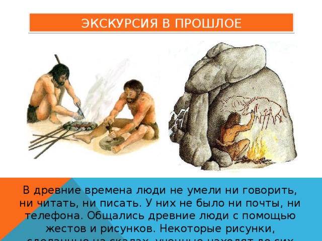 ЭКСКУРСИЯ В ПРОШЛОЕ В древние времена люди не умели ни говорить, ни читать, ни писать. У них не было ни почты, ни телефона. Общались древние люди с помощью жестов и рисунков. Некоторые рисунки, сделанные на скалах, ученные находят до сих пор. 