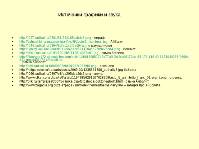 Источники графики и звука. http://i027.radikal.ru/0801/81/284165acb4e6.png - жираф http://solnushki.ru/images/clipart/multi/doctor1.thumbnail.jpg - Айболит http://i044.radikal.ru/0804/9d/ac175f0a194a.png рамка листья http://i.piccy.kiev.ua/i2/ba/db/11ee45cce5714704b62589e25b84.jpeg - бегемот http://s001.radikal.ru/i193/1001/b5/142814937e81.jpg - рамка Африка http://fileshare172.depositfiles.com/auth-12661398517d2e77af40bf2cc09170ab-85.174.146.49-1173049258-26904831-guest/FS172-4/Aibolit.rar - рамка Айболит http://s39.radikal.ru/i086/0807/98/04992c0779f8.png - апельсин http://nifiga-sebe.ru/uploads/posts/2009-02/1235661688_butterfly5.jpg бабочка http://i066.radikal.ru/0807/e8/ae305dda9dc3.png - акула http://www.clker.com/cliparts/f/a/a/b/11949856291207028359tasto_5_architetto_franc_01.svg.hi.png - стрелка http://0lik.ru/templates/36075-ramka-dlja-fotoshopa-doktor-ajjbolit.html - рамка Айболит http://www.zagadki.org/puzzle?page=1&mode=theme&theme=fairytale – загадка про Айболита  