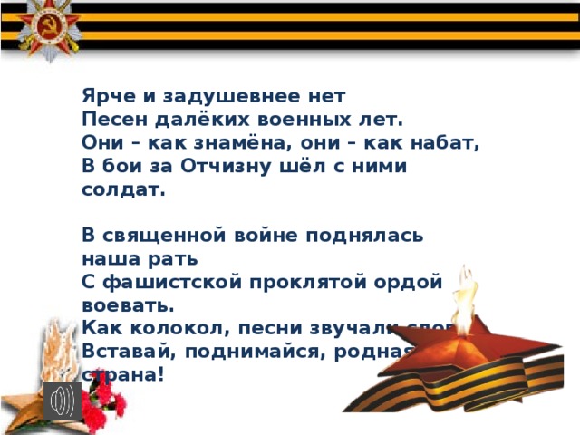 Ярче и задушевнее нет Песен далёких военных лет. Они – как знамёна, они – как набат, В бои за Отчизну шёл с ними солдат.  В священной войне поднялась наша рать С фашистской проклятой ордой воевать. Как колокол, песни звучали слова: Вставай, поднимайся, родная страна! 