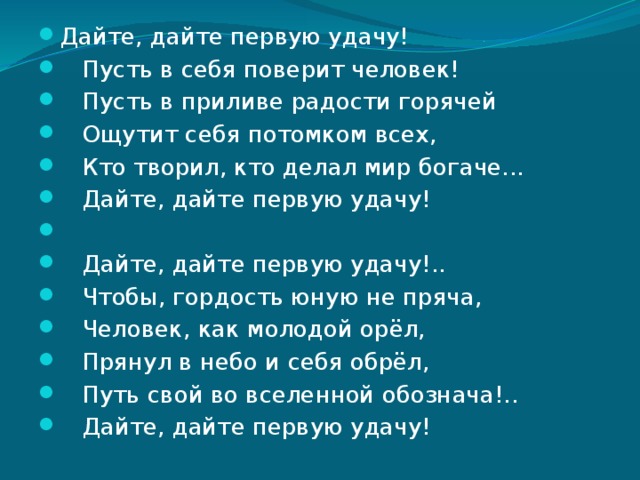 Дайте, дайте первую удачу!    Пусть в себя поверит человек!    Пусть в приливе радости горячей    Ощутит себя потомком всех,    Кто творил, кто делал мир богаче...     Дайте, дайте первую удачу!      Дайте, дайте первую удачу!..    Чтобы, гордость юную не пряча,    Человек, как молодой орёл,     Прянул в небо и себя обрёл,    Путь свой во вселенной обознача!..    Дайте, дайте первую удачу! 