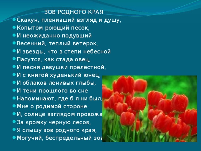  ЗОВ РОДНОГО КРАЯ Скакун, пленивший взгляд и душу, Копытом роющий песок, И неожиданно подувший Весенний, теплый ветерок, И звезды, что в степи небесной Пасутся, как стада овец, И песня девушки прелестной, И с книгой худенький юнец, И облаков ленивых глыбы, И тени прошлого во сне Напоминают, где б я ни был, Мне о родимой стороне. И, солнце взглядом провожая За кромку черную лесов, Я слышу зов родного края, Могучий, беспредельный зов. 