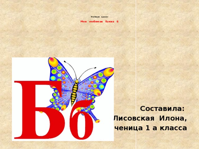     Учебный проект   Моя любимая буква Б    Составила: Лисовская Илона, ученица 1 а класса 