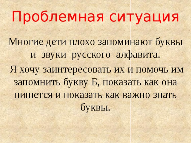 Проблемная ситуация   Многие дети плохо запоминают буквы и звуки русского алфавита.  Я хочу заинтересовать их и помочь им запомнить букву Б, показать как она пишется и показать как важно знать буквы. 