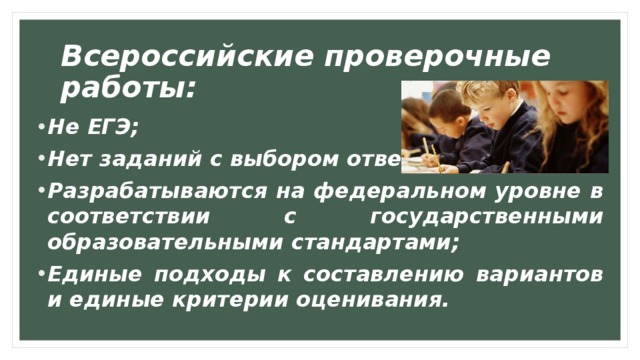Всероссийские проверочные работы: Не ЕГЭ;  Нет заданий с выбором ответа;  Разрабатываются на федеральном уровне в соответствии с государственными образовательными стандартами;  Единые подходы к составлению вариантов и единые критерии оценивания.   Проведение ВПР направлено на помощь обучающимся, их родителям и школе, с тем чтобы  :  выявить сильные и слабые места в преподавании предмета и скорректировать процесс обучения(в частности, с целью работы с отстающими обучающимися); позволить детям избежать лишних стрессов на ГИА; определить, на каком реальном образовательном уровне по отношению к требованиям ФГОС находится школа, класс и ребенок.  