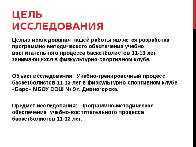Цель исследования Целью исследования нашей работы является разработка программно-методического обеспечения учебно-воспитательного процесса баскетболистов 11-13 лет, занимающихся в физкультурно-спортивном клубе.   Объект исследования: Учебно-тренировочный процесс баскетболистов 11-13 лет в физкультурно-спортивном клубе «Барс» МБОУ СОШ № 9 г. Дивногорска.   Предмет исследования: Программно-методическое обеспечение учебно-воспитательного процесса баскетболистов 11-13 лет.  
