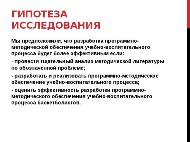 Гипотеза исследования Мы предположили, что разработка программно-методической обеспечения учебно-воспитательного процесса будет более эффективным если: - провести тщательный анализ методической литературы по обозначенной проблеме; - разработать и реализовать программно-методическое обеспечение учебно-воспитательного процесса; - оценить эффективность разработки программно-методического обеспечения учебно-воспитательного процесса баскетболистов.  