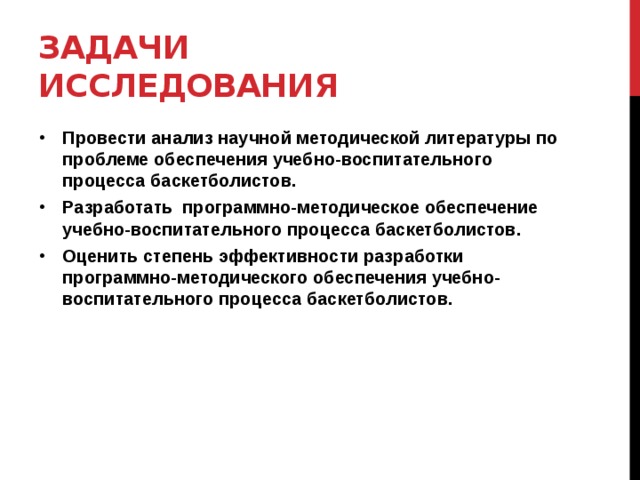 Задачи исследования Провести анализ научной методической литературы по проблеме обеспечения учебно-воспитательного процесса баскетболистов. Разработать программно-методическое обеспечение учебно-воспитательного процесса баскетболистов. Оценить степень эффективности разработки программно-методического обеспечения учебно-воспитательного процесса баскетболистов.  