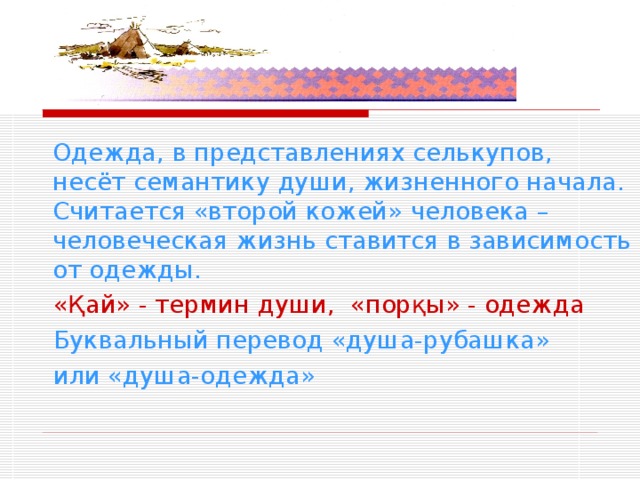Одежда селькупов   Одежда, в представлениях селькупов, несёт семантику души, жизненного начала. Считается «второй кожей» человека – человеческая жизнь ставится в зависимость от одежды.  «Қай» - термин души, «порқы» - одежда  Буквальный перевод «душа-рубашка»  или «душа-одежда» 