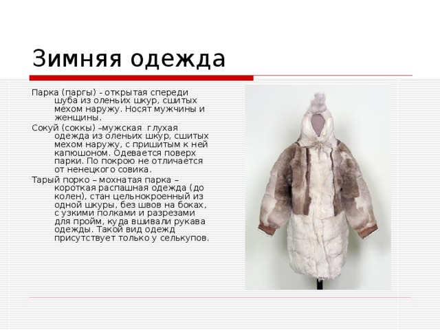 Зимняя одежда Парка (паргы) - открытая спереди шуба из оленьих шкур, сшитых мехом наружу. Носят мужчины и женщины. Сокуй (соккы) –мужская глухая одежда из оленьих шкур, сшитых мехом наружу, с пришитым к ней капюшоном. Одевается поверх парки. По покрою не отличается от ненецкого совика. Тарый порко – мохнатая парка – короткая распашная одежда (до колен), стан цельнокроенный из одной шкуры, без швов на боках, с узкими полками и разрезами для пройм, куда вшивали рукава одежды. Такой вид одежд присутствует только у селькупов. 
